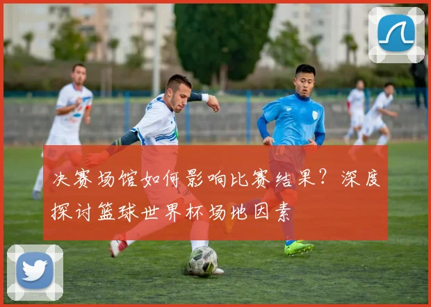 决赛场馆如何影响比赛结果?深度探讨篮球世界杯场地因素