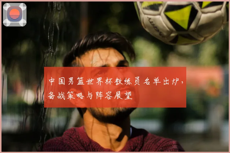 中国男篮世界杯教练员名单出炉,备战策略与阵容展望