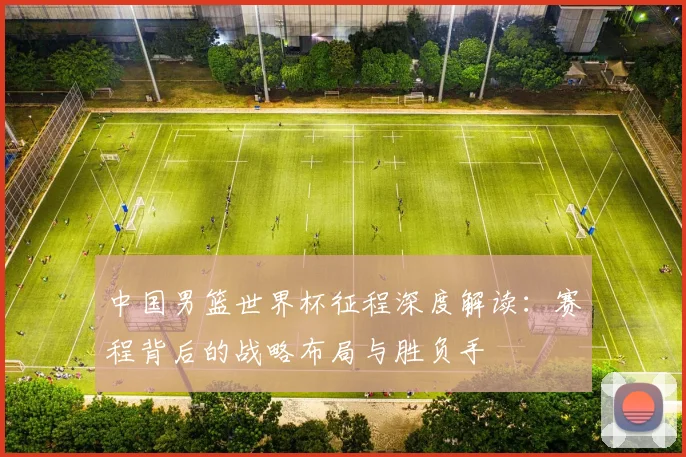 中国男篮世界杯征程深度解读:赛程背后的战略布局与胜负手