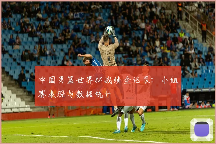 中国男篮世界杯战绩全记录:小组赛表现与数据统计