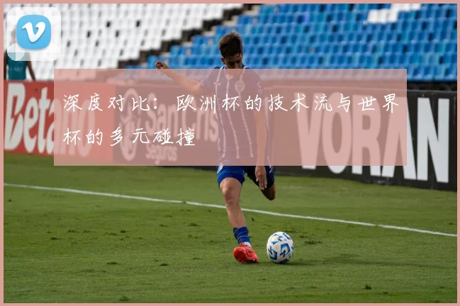 深度对比：欧洲杯的技术流与世界杯的多元碰撞