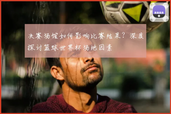 决赛场馆如何影响比赛结果?深度探讨篮球世界杯场地因素