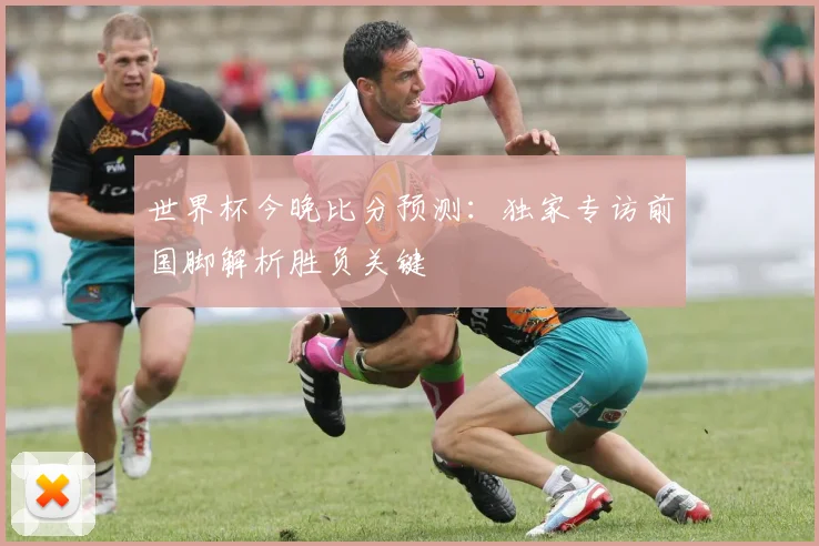 世界杯今晚比分预测:独家专访前国脚解析胜负关键