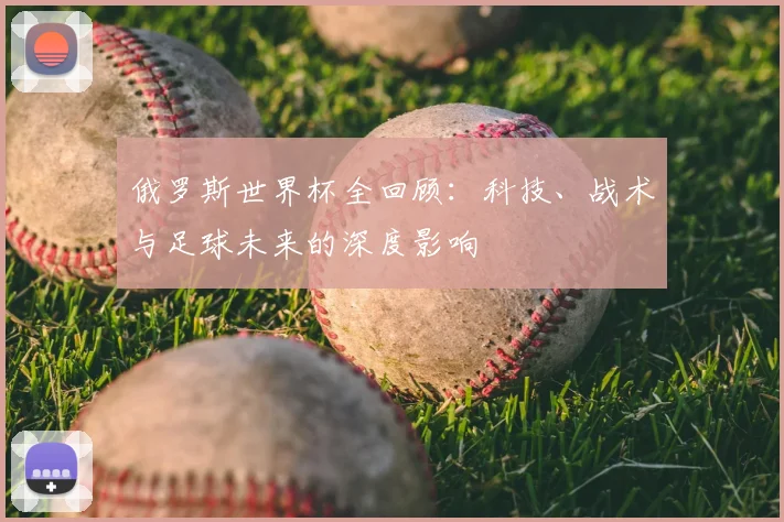 俄罗斯世界杯全回顾:科技、战术与足球未来的深度影响