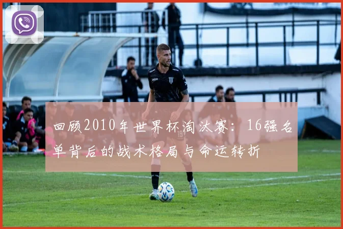 回顾2010年世界杯淘汰赛:16强名单背后的战术格局与命运转折