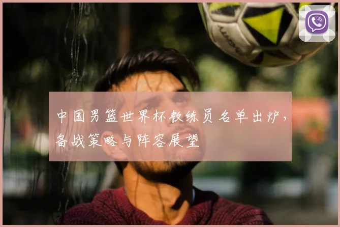 中国男篮世界杯教练员名单出炉,备战策略与阵容展望