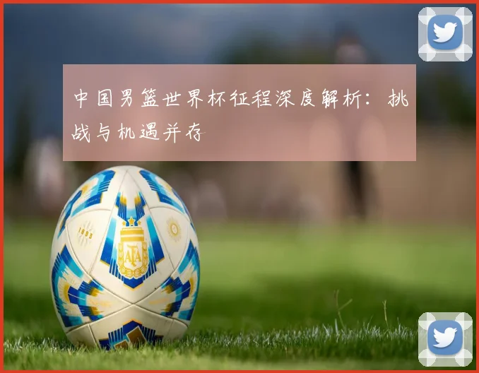中国男篮世界杯征程深度解析：挑战与机遇并存