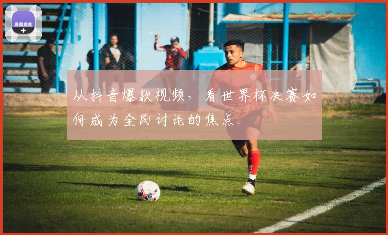 从抖音爆款视频，看世界杯决赛如何成为全民讨论的焦点。
