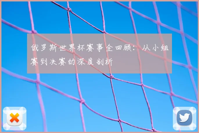 俄罗斯世界杯赛事全回顾:从小组赛到决赛的深度剖析