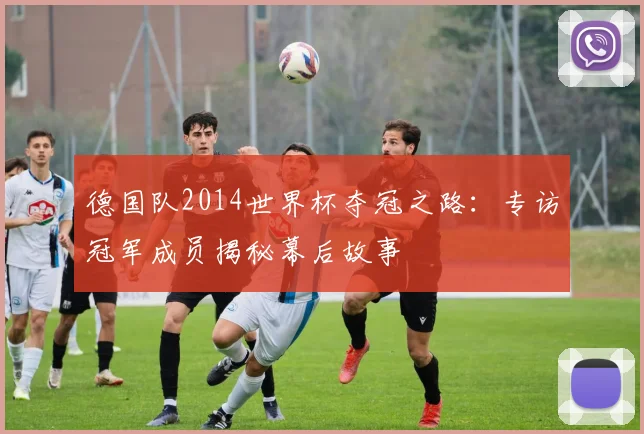 德国队2014世界杯夺冠之路：专访冠军成员揭秘幕后故事