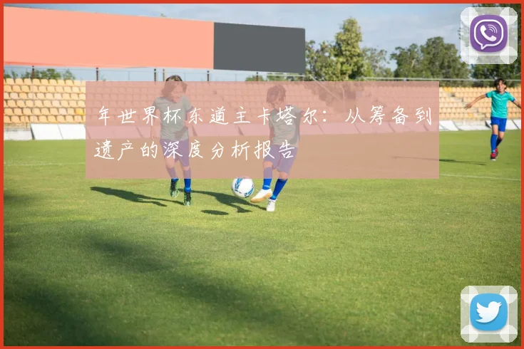 年世界杯东道主卡塔尔：从筹备到遗产的深度分析报告