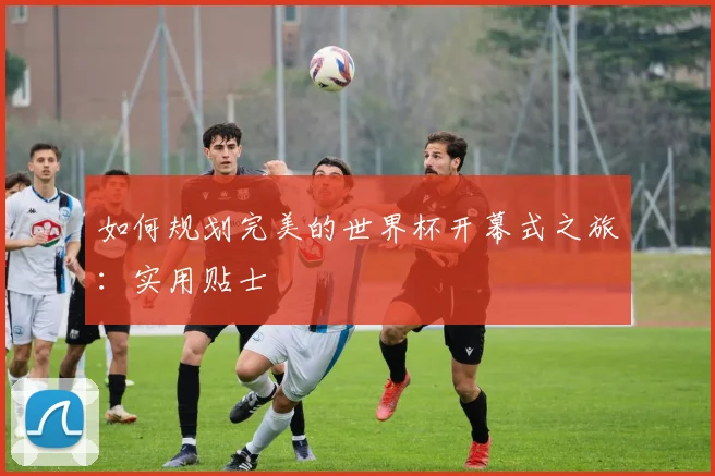 如何规划完美的世界杯开幕式之旅：实用贴士